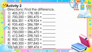 Directions: Find the difference.
1) 405,372 − 178,185 = ________
2) 700,250 − 285,475 = ________
3) 856,301 − 478,924 = ________
4) 935,450 − 286,789 = ________
5) 804,125 − 395,687 = ________
6) 750,000 − 286,475 = ________
7) 612,340 − 298,765 = ________
8) 900,100 − 485,275 = ________
9) 840,300 − 597,845 = ________
10)768,251 − 389,476 = ________
Activity 2
 