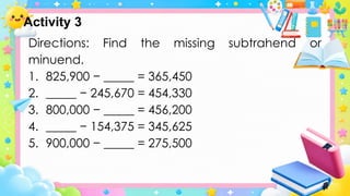 Directions: Find the missing subtrahend or
minuend.
1. 825,900 − _____ = 365,450
2. _____ − 245,670 = 454,330
3. 800,000 − _____ = 456,200
4. _____ − 154,375 = 345,625
5. 900,000 − _____ = 275,500
Activity 3
 
