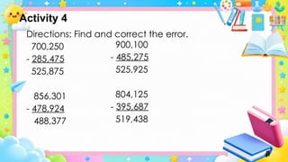 Directions: Find and correct the error.
700,250
- 285,475
525,875
856,301
- 478,924
488,377
900,100
- 485,275
525,925
804,125
- 395,687
519,438
Activity 4
 