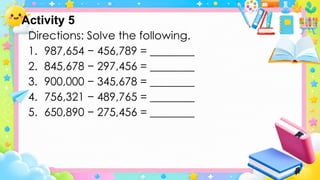 Activity 5
Directions: Solve the following.
1. 987,654 − 456,789 = ________
2. 845,678 − 297,456 = ________
3. 900,000 − 345,678 = ________
4. 756,321 − 489,765 = ________
5. 650,890 − 275,456 = ________
 
