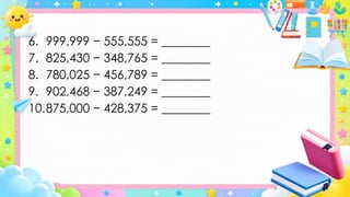 6. 999,999 − 555,555 = ________
7. 825,430 − 348,765 = ________
8. 780,025 − 456,789 = ________
9. 902,468 − 387,249 = ________
10.875,000 − 428,375 = ________
 
