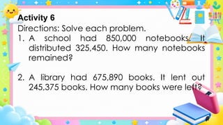 Directions: Solve each problem.
1. A school had 850,000 notebooks. It
distributed 325,450. How many notebooks
remained?
2. A library had 675,890 books. It lent out
245,375 books. How many books were left?
Activity 6
 