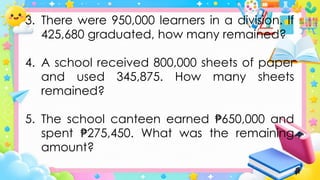 3. There were 950,000 learners in a division. If
425,680 graduated, how many remained?
4. A school received 800,000 sheets of paper
and used 345,875. How many sheets
remained?
5. The school canteen earned 650,000 and
₱
spent 275,450. What was the remaining
₱
amount?
 