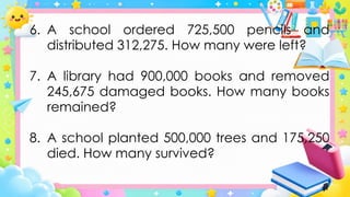 6. A school ordered 725,500 pencils and
distributed 312,275. How many were left?
7. A library had 900,000 books and removed
245,675 damaged books. How many books
remained?
8. A school planted 500,000 trees and 175,250
died. How many survived?
 