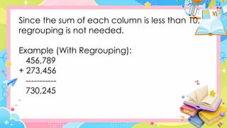 Since the sum of each column is less than 10,
regrouping is not needed.
Example (With Regrouping):
456,789
+ 273,456
-----------
730,245
 