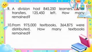 9. A division had 845,250 learners. After
transfers, 125,450 left. How many
remained?
10.From 975,000 textbooks, 364,875 were
distributed. How many textbooks
remained?
 