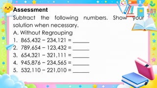 Subtract the following numbers. Show your
solution when necessary.
A. Without Regrouping
1. 865,432 − 234,121 = ______
2. 789,654 − 123,432 = ______
3. 654,321 − 321,111 = ______
4. 945,876 − 234,565 = ______
5. 532,110 − 221,010 = ______
Assessment
 