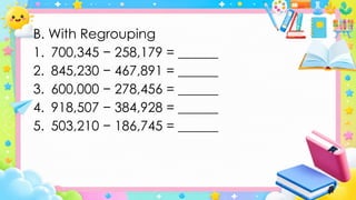 B. With Regrouping
1. 700,345 − 258,179 = ______
2. 845,230 − 467,891 = ______
3. 600,000 − 278,456 = ______
4. 918,507 − 384,928 = ______
5. 503,210 − 186,745 = ______
 