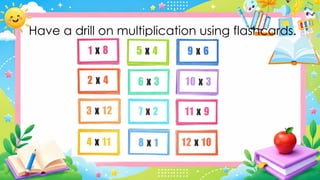 Have a drill on multiplication using flashcards.
 