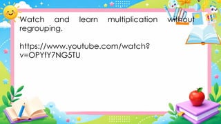 Watch and learn multiplication without
regrouping.
https://www.youtube.com/watch?
v=OPYfY7NG5TU
 