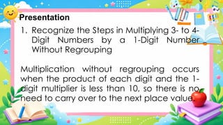 1. Recognize the Steps in Multiplying 3- to 4-
Digit Numbers by a 1-Digit Number
Without Regrouping
Multiplication without regrouping occurs
when the product of each digit and the 1-
digit multiplier is less than 10, so there is no
need to carry over to the next place value.
Presentation
 