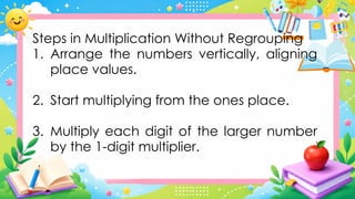 Steps in Multiplication Without Regrouping
1. Arrange the numbers vertically, aligning
place values.
2. Start multiplying from the ones place.
3. Multiply each digit of the larger number
by the 1-digit multiplier.
 