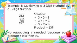 Example 1: Multiplying a 3-Digit Number by
a 1-Digit Number
213
× 3
639
No regrouping is needed because each
product is less than 10.
Solution:
• 3 × 3 = 9
• 3 × 1 = 3
• 3 × 2 = 6
Product = 639
 