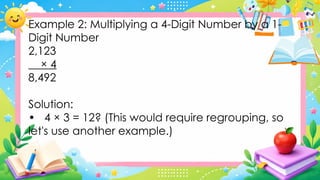 Example 2: Multiplying a 4-Digit Number by a 1-
Digit Number
2,123
× 4
8,492
Solution:
• 4 × 3 = 12? (This would require regrouping, so
let's use another example.)
 
