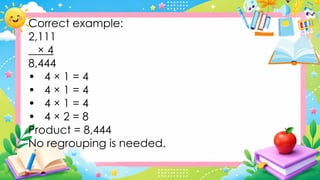 Correct example:
2,111
× 4
8,444
• 4 × 1 = 4
• 4 × 1 = 4
• 4 × 1 = 4
• 4 × 2 = 8
Product = 8,444
No regrouping is needed.
 