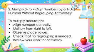 2. Multiply 3- to 4-Digit Numbers by a 1-Digit
Number Without Regrouping Accurately
To multiply accurately:
• Align numbers correctly.
• Multiply from right to left.
• Observe place values.
• Check that no regrouping is needed.
• Review your work for accuracy.
 