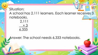 Situation:
A school has 2,111 learners. Each learner receives 3
notebooks.
2,111
× 3
6,333
Answer: The school needs 6,333 notebooks.
 