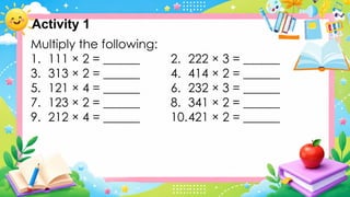 Multiply the following:
1. 111 × 2 = ______ 2. 222 × 3 = ______
3. 313 × 2 = ______ 4. 414 × 2 = ______
5. 121 × 4 = ______ 6. 232 × 3 = ______
7. 123 × 2 = ______ 8. 341 × 2 = ______
9. 212 × 4 = ______ 10.421 × 2 = ______
Activity 1
 
