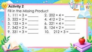 Activity 2
Fill in the Missing Product
1. 111 × 3 = ______ 2. 202 × 4 = ______
3. 322 × 2 = ______ 4. 412 × 2 = ______
5. 133 × 3 = ______ 6. 221 × 4 = ______
7. 342 × 2 = ______ 8. 124 × 2 = ______
9. 331 × 3 = ______ 10. 212 × 3 = ______
 