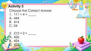 Choose the Correct Answer
1. 111 × 4 = _____
A. 444
B. 414
C. 04
2. 212 × 2 = _____
A. 426
B. 424
C. 422
Activity 3
 