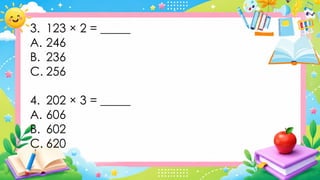 3. 123 × 2 = _____
A. 246
B. 236
C. 256
4. 202 × 3 = _____
A. 606
B. 602
C. 620
 