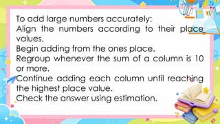 To add large numbers accurately:
Align the numbers according to their place
values.
Begin adding from the ones place.
Regroup whenever the sum of a column is 10
or more.
Continue adding each column until reaching
the highest place value.
Check the answer using estimation.
 