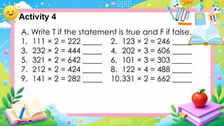Activity 4
A. Write T if the statement is true and F if false.
1. 111 × 2 = 222 _____ 2. 123 × 2 = 246 _____
3. 232 × 2 = 444 _____ 4. 202 × 3 = 606 _____
5. 321 × 2 = 642 _____ 6. 101 × 3 = 303 _____
7. 212 × 2 = 424 _____ 8. 122 × 4 = 488 _____
9. 141 × 2 = 282 _____ 10.331 × 2 = 662 _____
 
