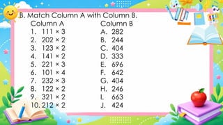 B. Match Column A with Column B.
Column A
1. 111 × 3
2. 202 × 2
3. 123 × 2
4. 141 × 2
5. 221 × 3
6. 101 × 4
7. 232 × 3
8. 122 × 2
9. 321 × 2
10. 212 × 2
Column B
A. 282
B. 244
C. 404
D. 333
E. 696
F. 642
G. 404
H. 246
I. 663
J. 424
 