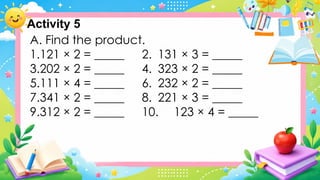 A. Find the product.
1.121 × 2 = _____ 2. 131 × 3 = _____
3.202 × 2 = _____ 4. 323 × 2 = _____
5.111 × 4 = _____ 6. 232 × 2 = _____
7.341 × 2 = _____ 8. 221 × 3 = _____
9.312 × 2 = _____ 10. 123 × 4 = _____
Activity 5
 