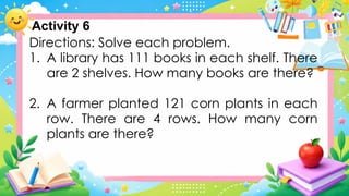 Directions: Solve each problem.
1. A library has 111 books in each shelf. There
are 2 shelves. How many books are there?
2. A farmer planted 121 corn plants in each
row. There are 4 rows. How many corn
plants are there?
Activity 6
 