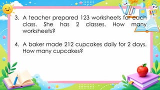 3. A teacher prepared 123 worksheets for each
class. She has 2 classes. How many
worksheets?
4. A baker made 212 cupcakes daily for 2 days.
How many cupcakes?
 