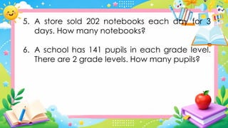 5. A store sold 202 notebooks each day for 3
days. How many notebooks?
6. A school has 141 pupils in each grade level.
There are 2 grade levels. How many pupils?
 
