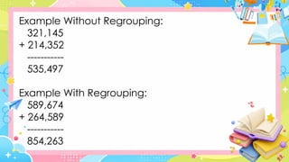Example Without Regrouping:
321,145
+ 214,352
-----------
535,497
Example With Regrouping:
589,674
+ 264,589
-----------
854,263
 