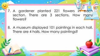 7. A gardener planted 221 flowers in each
section. There are 3 sections. How many
flowers?
8. A museum displayed 101 paintings in each hall.
There are 4 halls. How many paintings?
 