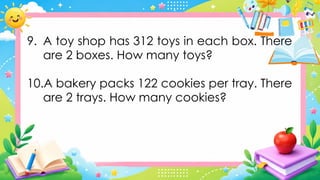 9. A toy shop has 312 toys in each box. There
are 2 boxes. How many toys?
10.A bakery packs 122 cookies per tray. There
are 2 trays. How many cookies?
 