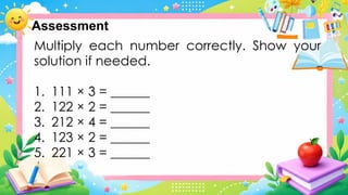 Multiply each number correctly. Show your
solution if needed.
1. 111 × 3 = ______
2. 122 × 2 = ______
3. 212 × 4 = ______
4. 123 × 2 = ______
5. 221 × 3 = ______
Assessment
 