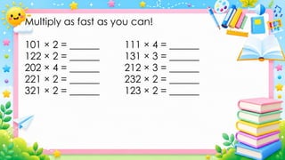 Multiply as fast as you can!
101 × 2 = ______ 111 × 4 = ______
122 × 2 = ______ 131 × 3 = ______
202 × 4 = ______ 212 × 3 = ______
221 × 2 = ______ 232 × 2 = ______
321 × 2 = ______ 123 × 2 = ______
 