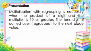 Multiplication with regrouping is necessary
when the product of a digit and the
multiplier is 10 or greater. The tens digit is
carried over (regrouped) to the next place
value.
Presentation
 