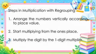 Steps in Multiplication with Regrouping
1. Arrange the numbers vertically according
to place value.
2. Start multiplying from the ones place.
3. Multiply the digit by the 1-digit multiplier.
 