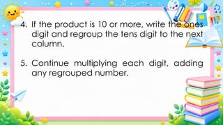 4. If the product is 10 or more, write the ones
digit and regroup the tens digit to the next
column.
5. Continue multiplying each digit, adding
any regrouped number.
 
