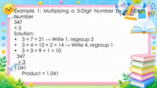 Example 1: Multiplying a 3-Digit Number by a 1-Digit
Number
347
× 3
Solution:
• 3 × 7 = 21 → Write 1, regroup 2
• 3 × 4 = 12 + 2 = 14 → Write 4, regroup 1
• 3 × 3 = 9 + 1 = 10
347
× 3
1,041
Product = 1,041
 