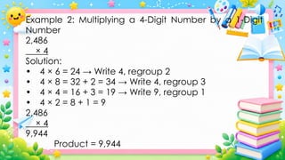 Example 2: Multiplying a 4-Digit Number by a 1-Digit
Number
2,486
× 4
Solution:
• 4 × 6 = 24 → Write 4, regroup 2
• 4 × 8 = 32 + 2 = 34 → Write 4, regroup 3
• 4 × 4 = 16 + 3 = 19 → Write 9, regroup 1
• 4 × 2 = 8 + 1 = 9
2,486
× 4
9,944
Product = 9,944
 