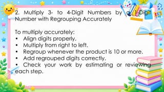 2. Multiply 3- to 4-Digit Numbers by a 1-Digit
Number with Regrouping Accurately
To multiply accurately:
• Align digits properly.
• Multiply from right to left.
• Regroup whenever the product is 10 or more.
• Add regrouped digits correctly.
• Check your work by estimating or reviewing
each step.
 