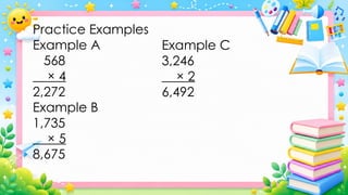 Practice Examples
Example A
568
× 4
2,272
Example B
1,735
× 5
8,675
Example C
3,246
× 2
6,492
 