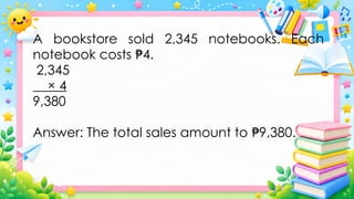 A bookstore sold 2,345 notebooks. Each
notebook costs 4.
₱
2,345
× 4
9,380
Answer: The total sales amount to 9,380.
₱
 