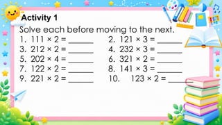 Solve each before moving to the next.
1. 111 × 2 = ______ 2. 121 × 3 = ______
3. 212 × 2 = ______ 4. 232 × 3 = ______
5. 202 × 4 = ______ 6. 321 × 2 = ______
7. 122 × 2 = ______ 8. 141 × 3 = ______
9. 221 × 2 = ______ 10. 123 × 2 = ______
Activity 1
 
