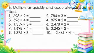 B. Multiply as quickly and accurately as you
can.
1. 698 × 2 = ______ 2. 784 × 3 = ______
3. 596 × 4 = ______ 4. 875 × 2 = ______
5. 1,359 × 3 = ______ 6. 2,478 × 2 = ______
7. 1,698 × 4 = ______ 8. 3,245 × 2 = ______
9. 1,875 × 3 = ______ 10. 2,469 × 4 = ______
 