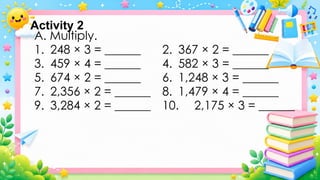 A. Multiply.
1. 248 × 3 = ______ 2. 367 × 2 = ______
3. 459 × 4 = ______ 4. 582 × 3 = ______
5. 674 × 2 = ______ 6. 1,248 × 3 = ______
7. 2,356 × 2 = ______ 8. 1,479 × 4 = ______
9. 3,284 × 2 = ______ 10. 2,175 × 3 = ______
Activity 2
 