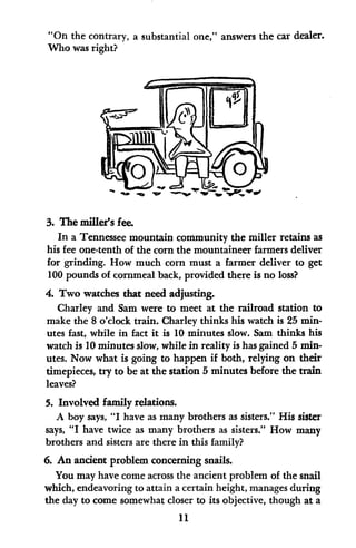 "On the contrary, a substantial one," answers the car dealer.
Who was right?
3. The miller's fee.
In a Tennessee mountain community the miller retains as
his fee one-tenth of the corn the mountaineer farmers deliver
for grinding. How much corn must a farmer deliver to get
100 pounds of cornmeal back, provided there is no loss?
4. Two watches that need adjusting.
Charley and Sam were to meet at the railroad station to
make the 8 o'clock train. Charley thinks his watch is 25 min-
utes fast, while in fact it is 10 minutes slow. Sam thinks his
watch is 10 minutes slow, while in reality is has gained 5 min-
utes. Now what is going to happen if both, relying on their
timepieces, try to be at the station 5 minutes before the train
leaves?
5. Involved family relations.
A boy says, "I have as many brothers as sisters." His sister
says, "I have twice as many brothers as sisters." How many
brothers and sisters are there in this family?
6. An ancient problem concerning snails.
You may have come across the ancient problem of the snail
which, endeavoring to attain a certain height, manages during
the day to come somewhat closer to its objective, though at a
11
 