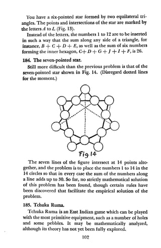You have a six-pointed star formed by two equilateral tri-
angles. The points and intersections of the star are marked by
the letters A to L (Fig. 13).
Instead of the letters, the numbers 1 to 12 are to be inserted
in such a way that the sum along any side of a triangle, for
instance, B + C + D + E, as well as the sum of six numbers
forming the inner hexagon, C+ D + G + 1 + I + F,is 26.
184. The seven-pointed star.
Still more difficult than the previous problem is that of the
seven-pointed star shown in Fig. 14. (Disregard dotted lines
for the moment.)
The seven lines of the figure intersect at 14 points alto-
gether, and the problem is to place the numbers 1to 14 in the
14 circles so that in every case the sum of the numbers along
a line adds up to 30. So far, no strictly mathematical solution
of this problem has been found, though certain rules have
been discovered that facilitate the empirical solution of the
problem.
185. Tchuka Ruma.
Tchuka Ruma is an East Indian game which can be played
with the most primitive equipment, such as a number of holes
and some pebbles. It may be mathematically analyzed,
although its theory has not yet been fully explored.
102
 